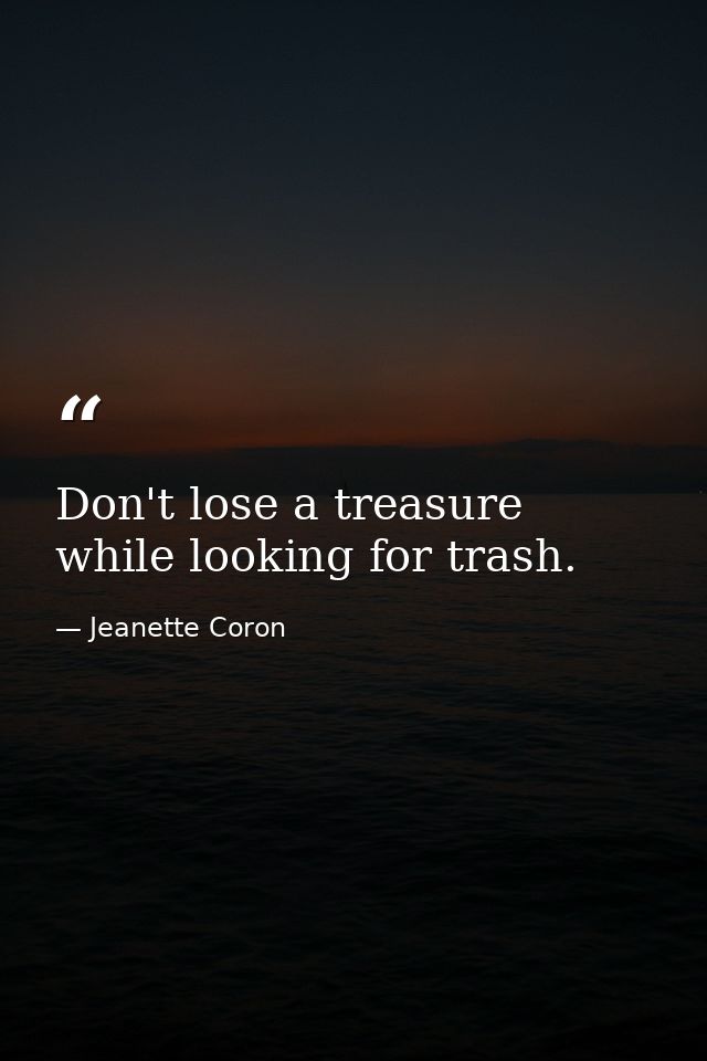 Don't lose a treasure while looking for trash. — Jeanette Coron