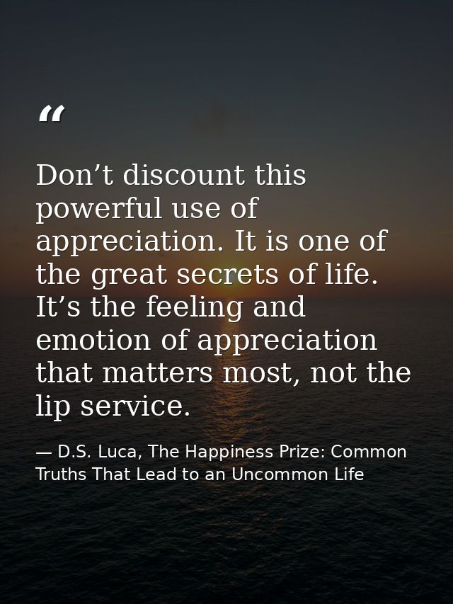 Don’t discount this powerful use of appreciation. It is one of the great secrets of life. It’s the feeling and emotion o — D.S. Luca, The Happiness Prize: Common Truths That Lead to an Uncommon Life