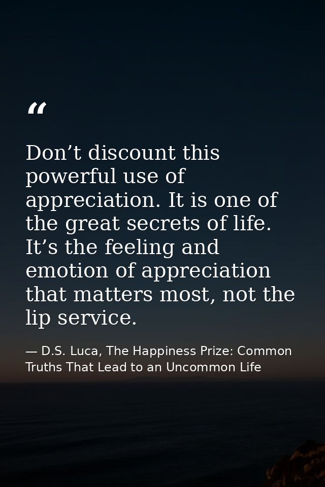 Don’t discount this powerful use of appreciation. It is one of the great secrets of life. It’s the feeling and emotion o — D.S. Luca, The Happiness Prize: Common Truths That Lead to an Uncommon Life