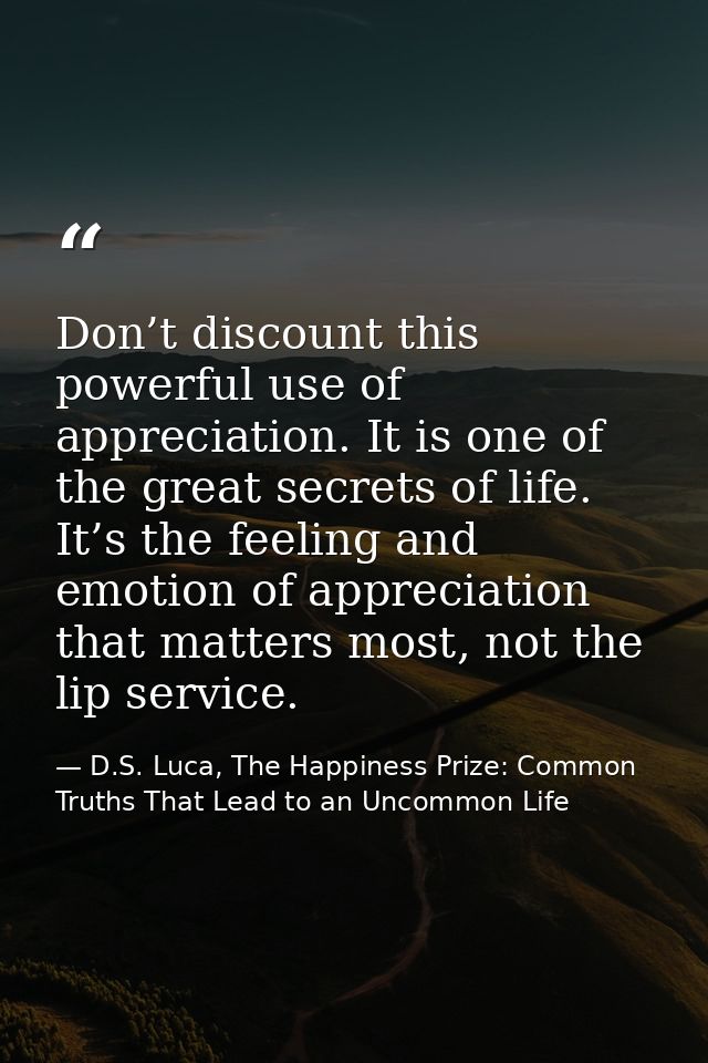 Don’t discount this powerful use of appreciation. It is one of the great secrets of life. It’s the feeling and emotion o — D.S. Luca, The Happiness Prize: Common Truths That Lead to an Uncommon Life