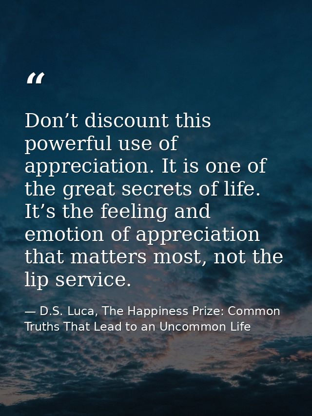 Don’t discount this powerful use of appreciation. It is one of the great secrets of life. It’s the feeling and emotion o — D.S. Luca, The Happiness Prize: Common Truths That Lead to an Uncommon Life