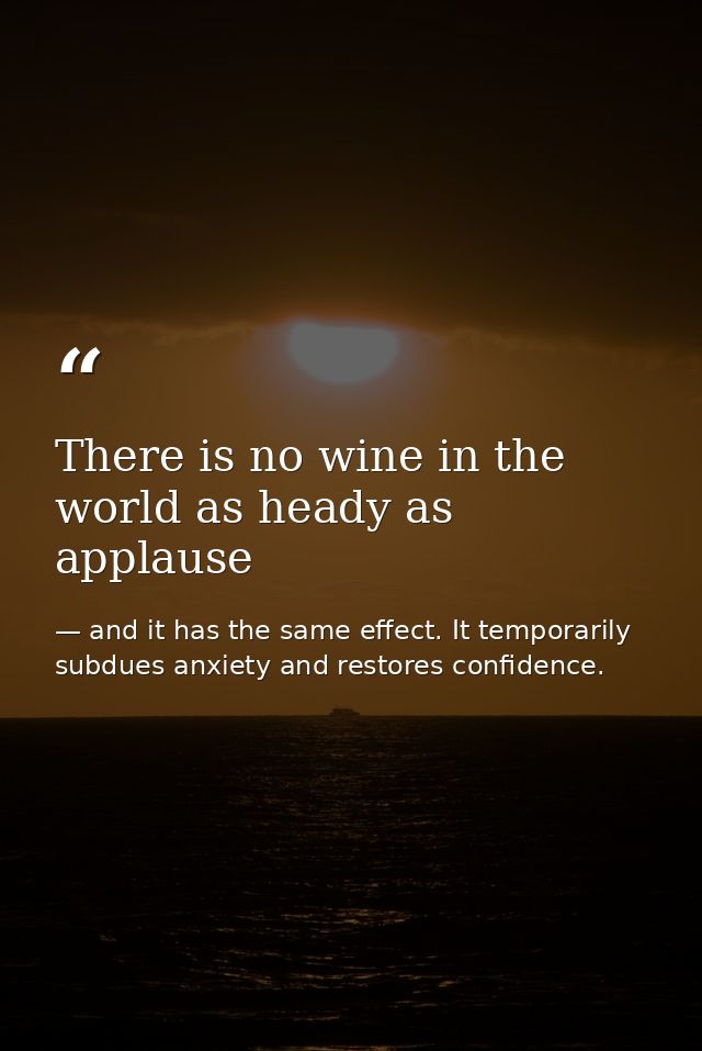 There is no wine in the world as heady as applause — and it has the same effect. It temporarily subdues anxiety and restores confidence.