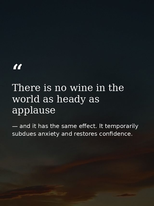 There is no wine in the world as heady as applause — and it has the same effect. It temporarily subdues anxiety and restores confidence.