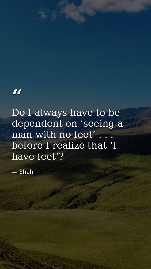 Do I always have to be dependent on ‘seeing a man with no feet’ . . . before I realize that ‘I have feet’? — Shah