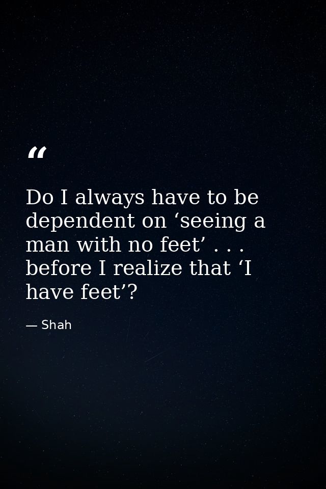 Do I always have to be dependent on ‘seeing a man with no feet’ . . . before I realize that ‘I have feet’? — Shah