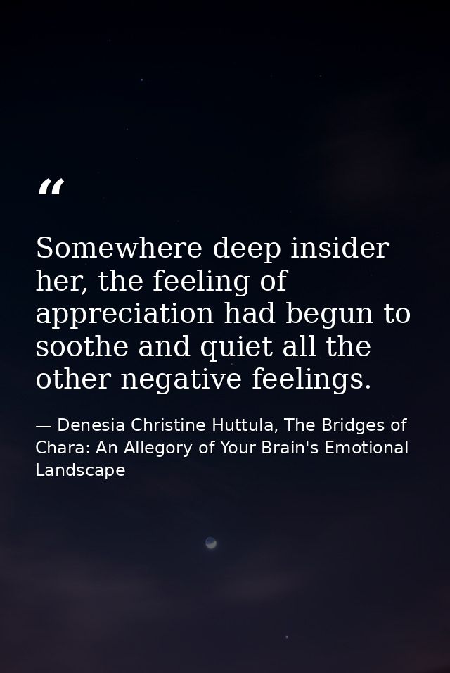Somewhere deep insider her, the feeling of appreciation had begun to soothe and quiet all the other negative feelings. — Denesia Christine Huttula, The Bridges of Chara: An Allegory of Your Brain's Emotional Landscape