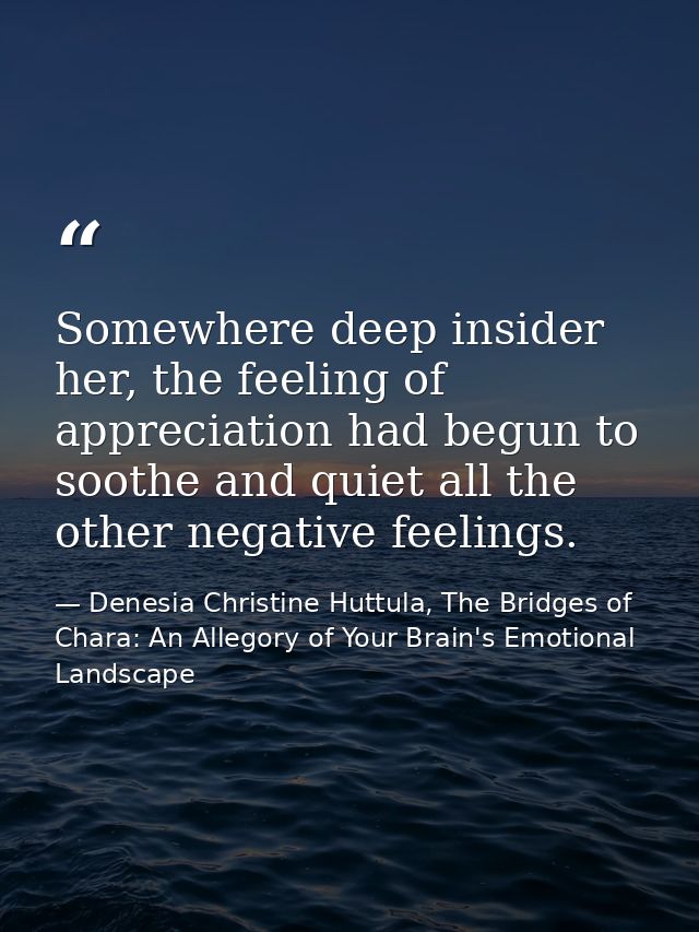 Somewhere deep insider her, the feeling of appreciation had begun to soothe and quiet all the other negative feelings. — Denesia Christine Huttula, The Bridges of Chara: An Allegory of Your Brain's Emotional Landscape