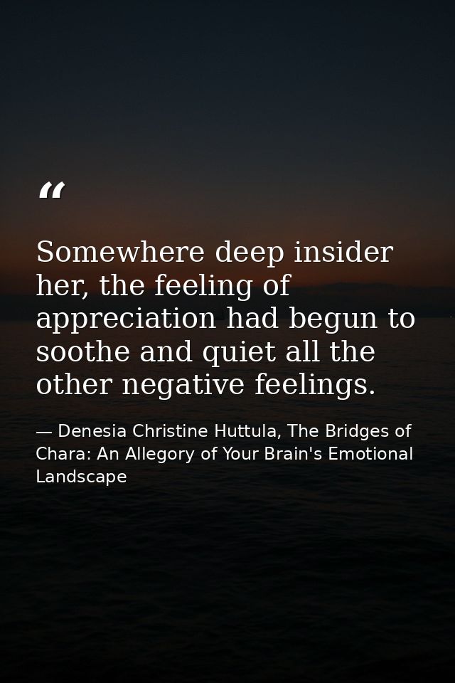 Somewhere deep insider her, the feeling of appreciation had begun to soothe and quiet all the other negative feelings. — Denesia Christine Huttula, The Bridges of Chara: An Allegory of Your Brain's Emotional Landscape