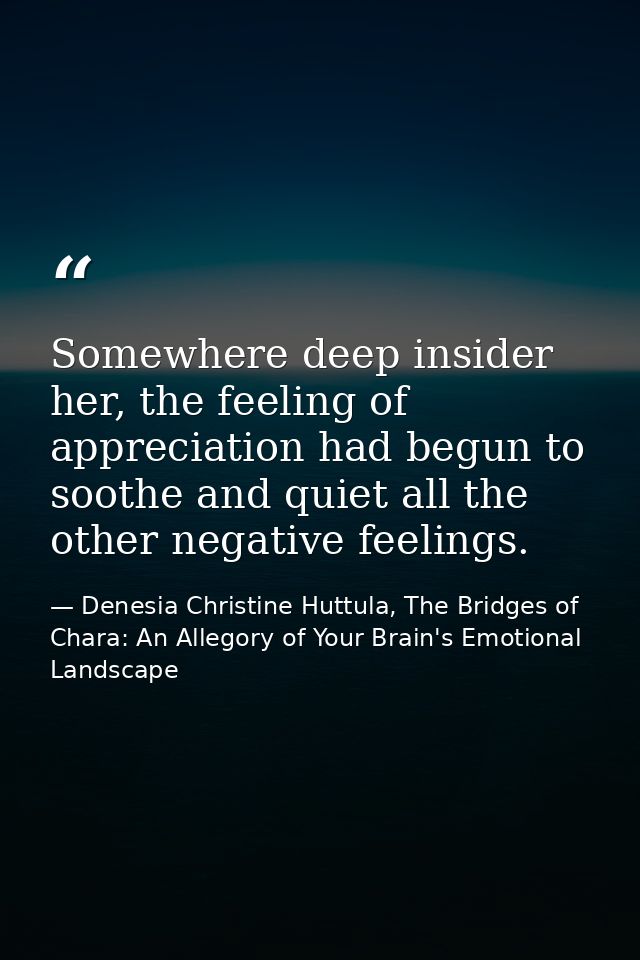 Somewhere deep insider her, the feeling of appreciation had begun to soothe and quiet all the other negative feelings. — Denesia Christine Huttula, The Bridges of Chara: An Allegory of Your Brain's Emotional Landscape