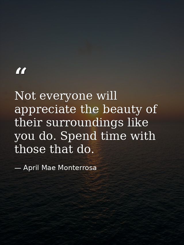 Not everyone will appreciate the beauty of their surroundings like you do. Spend time with those that do. — April Mae Monterrosa