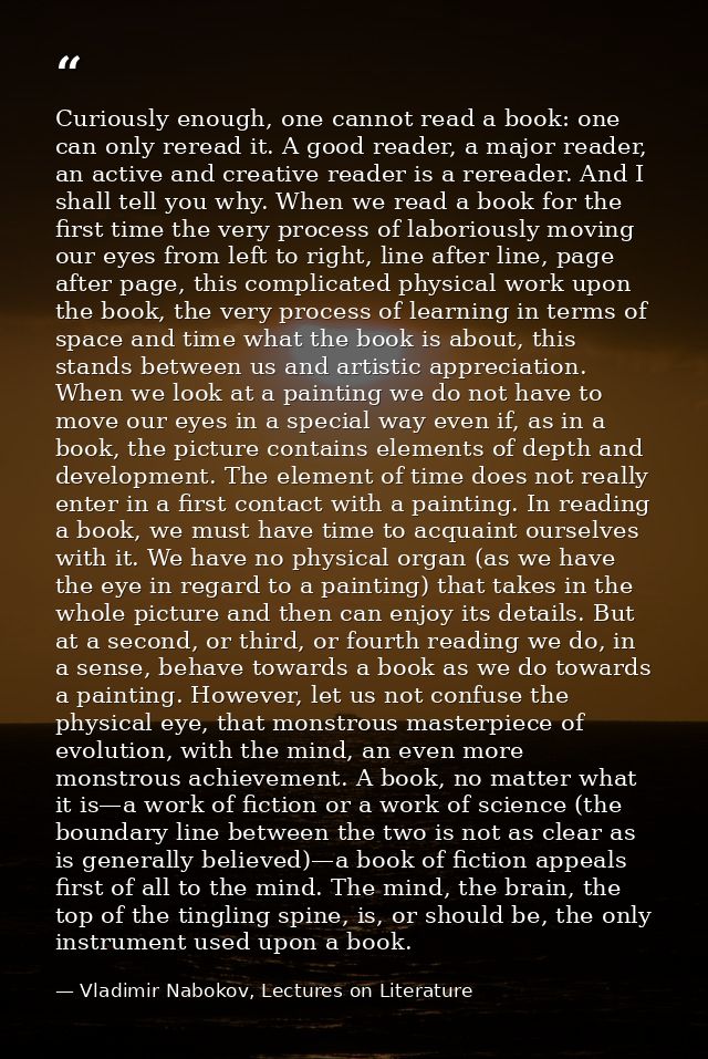 Curiously enough, one cannot read a book: one can only reread it. A good reader, a major reader, an active and creative  — Vladimir Nabokov, Lectures on Literature