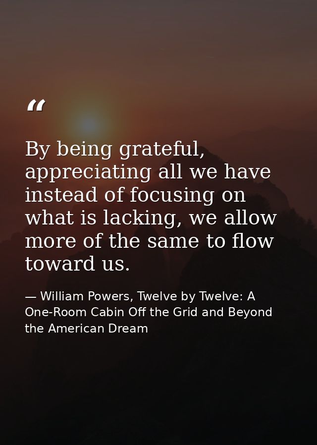 By being grateful, appreciating all we have instead of focusing on what is lacking, we allow more of the same to flow to — William Powers, Twelve by Twelve: A One-Room Cabin Off the Grid and Beyond the American Dream