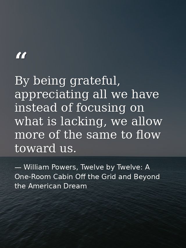 By being grateful, appreciating all we have instead of focusing on what is lacking, we allow more of the same to flow to — William Powers, Twelve by Twelve: A One-Room Cabin Off the Grid and Beyond the American Dream