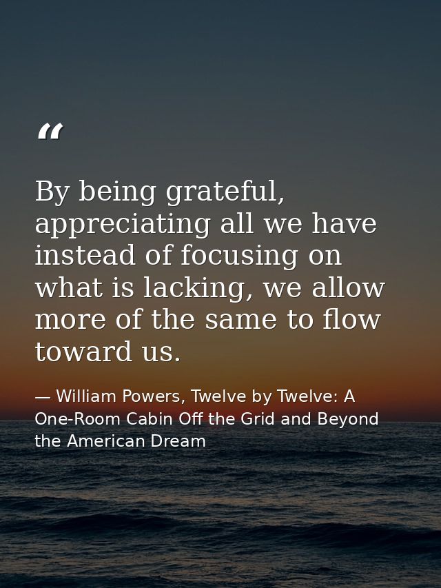 By being grateful, appreciating all we have instead of focusing on what is lacking, we allow more of the same to flow to — William Powers, Twelve by Twelve: A One-Room Cabin Off the Grid and Beyond the American Dream