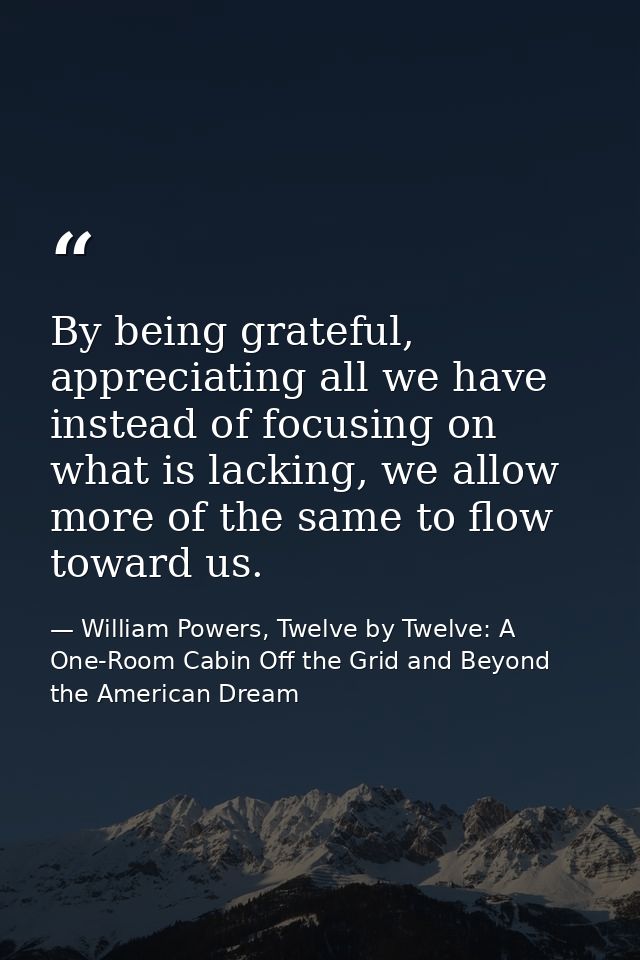 By being grateful, appreciating all we have instead of focusing on what is lacking, we allow more of the same to flow to — William Powers, Twelve by Twelve: A One-Room Cabin Off the Grid and Beyond the American Dream