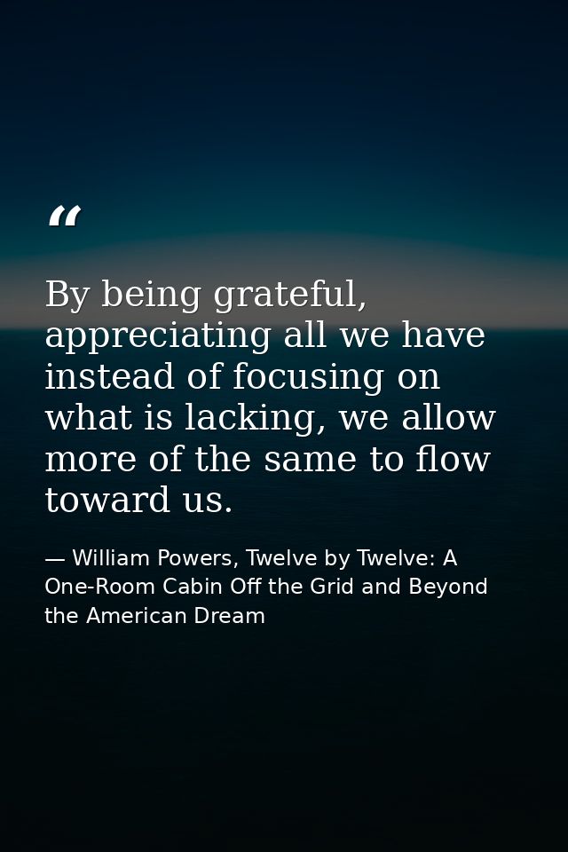By being grateful, appreciating all we have instead of focusing on what is lacking, we allow more of the same to flow to — William Powers, Twelve by Twelve: A One-Room Cabin Off the Grid and Beyond the American Dream