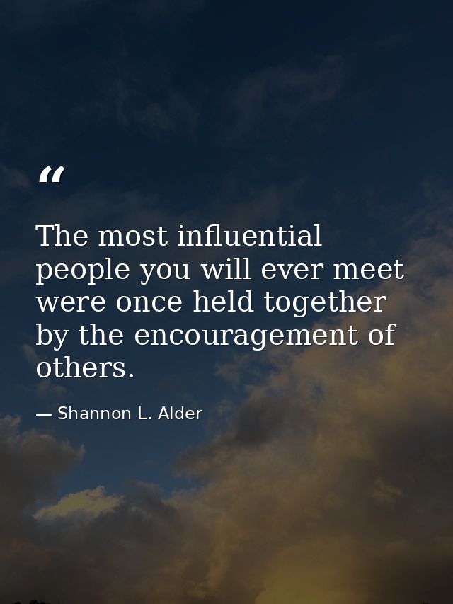 The most influential people you will ever meet were once held together by the encouragement of others. — Shannon L. Alder