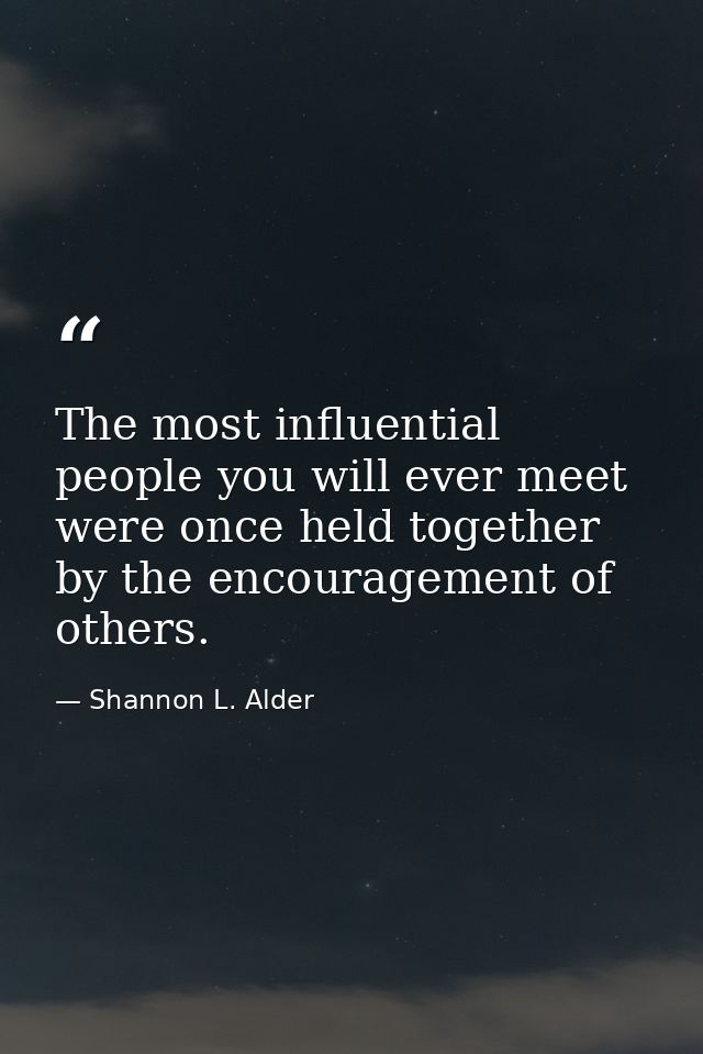 The most influential people you will ever meet were once held together by the encouragement of others. — Shannon L. Alder