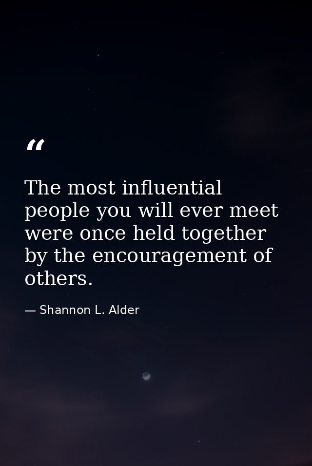The most influential people you will ever meet were once held together by the encouragement of others. — Shannon L. Alder