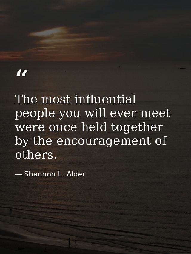 The most influential people you will ever meet were once held together by the encouragement of others. — Shannon L. Alder