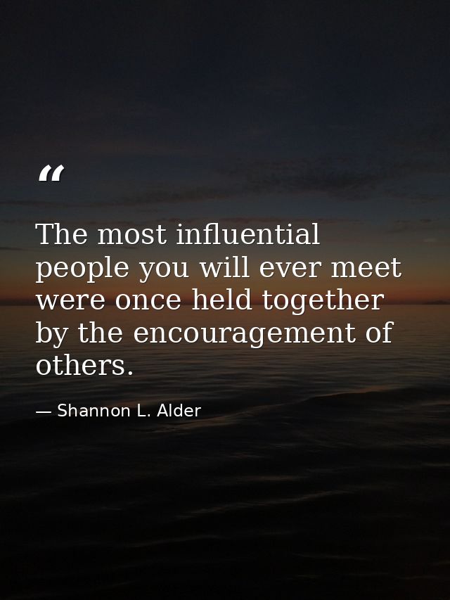 The most influential people you will ever meet were once held together by the encouragement of others. — Shannon L. Alder
