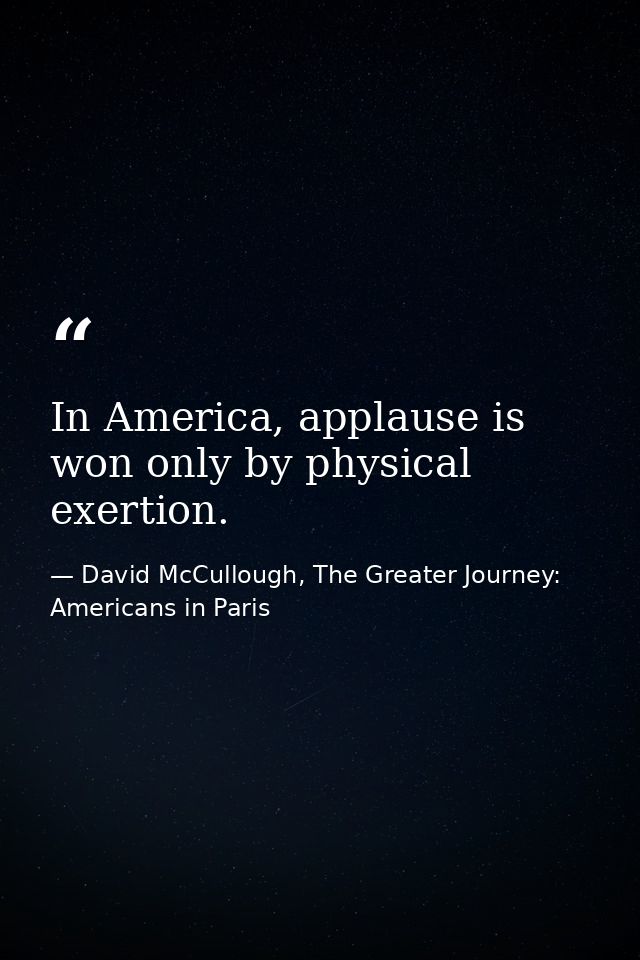 In America, applause is won only by physical exertion. — David McCullough, The Greater Journey: Americans in Paris
