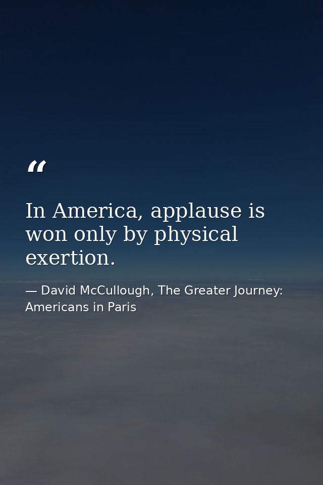 In America, applause is won only by physical exertion. — David McCullough, The Greater Journey: Americans in Paris