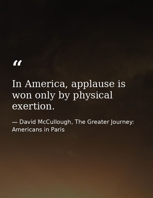 In America, applause is won only by physical exertion. — David McCullough, The Greater Journey: Americans in Paris