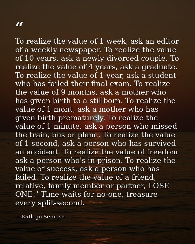 To realize the value of 1 week, ask an editor of a weekly newspaper. To realize the value of 10 years, ask a newly divor — Katlego Semusa