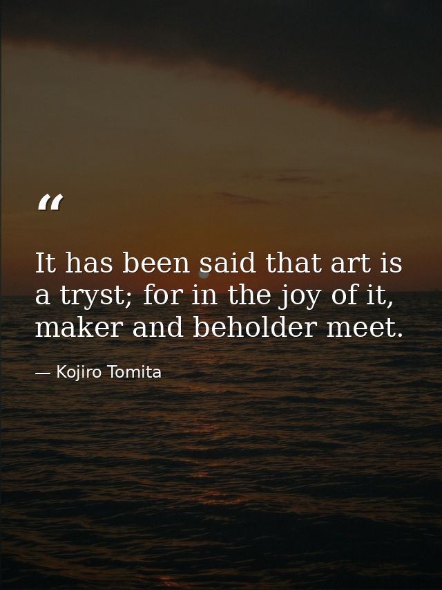It has been said that art is a tryst; for in the joy of it, maker and beholder meet. — Kojiro Tomita