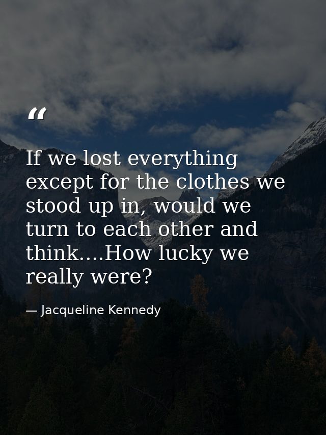 If we lost everything except for the clothes we stood up in, would we turn to each other and think....How lucky we reall — Jacqueline Kennedy