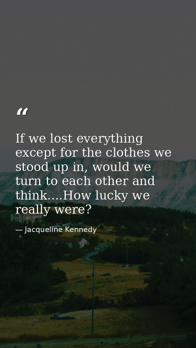 If we lost everything except for the clothes we stood up in, would we turn to each other and think....How lucky we reall — Jacqueline Kennedy
