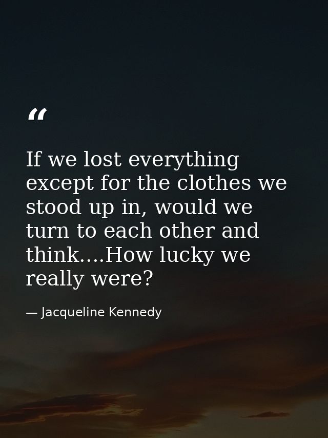 If we lost everything except for the clothes we stood up in, would we turn to each other and think....How lucky we reall — Jacqueline Kennedy