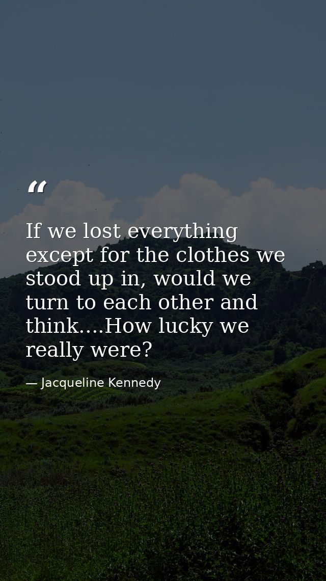 If we lost everything except for the clothes we stood up in, would we turn to each other and think....How lucky we reall — Jacqueline Kennedy