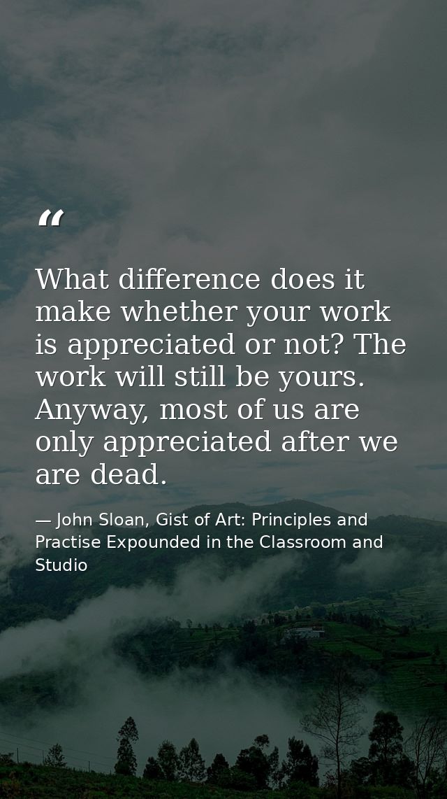 What difference does it make whether your work is appreciated or not? The work will still be yours. Anyway, most of us a — John Sloan, Gist of Art: Principles and Practise Expounded in the Classroom and Studio
