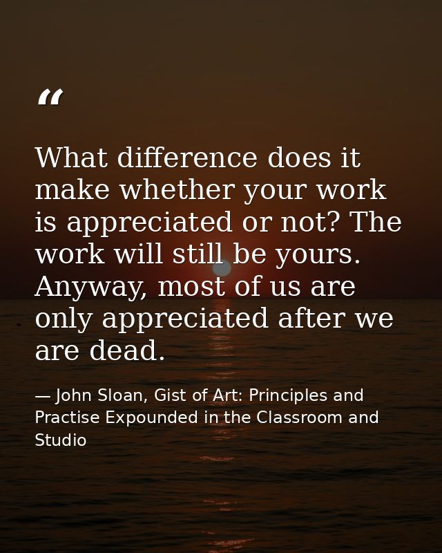 What difference does it make whether your work is appreciated or not? The work will still be yours. Anyway, most of us a — John Sloan, Gist of Art: Principles and Practise Expounded in the Classroom and Studio
