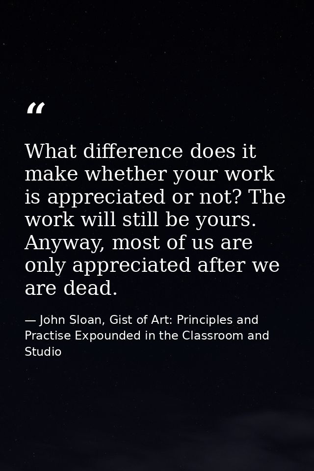 What difference does it make whether your work is appreciated or not? The work will still be yours. Anyway, most of us a — John Sloan, Gist of Art: Principles and Practise Expounded in the Classroom and Studio