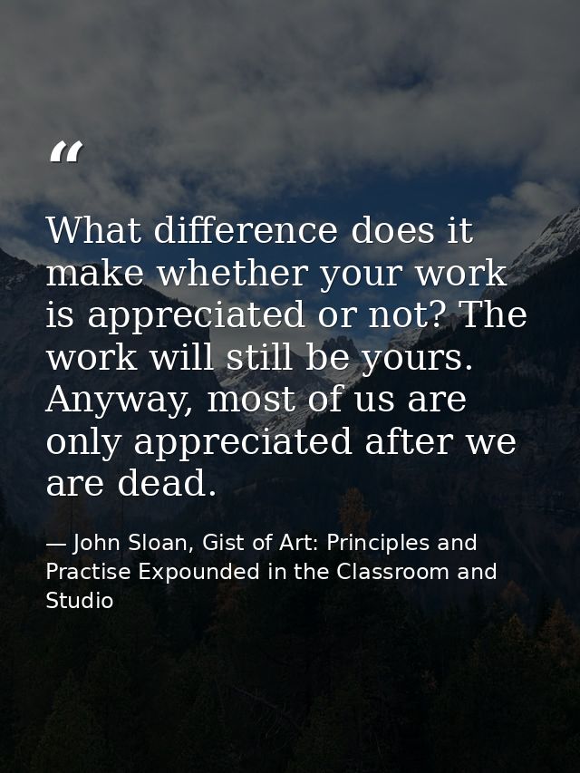 What difference does it make whether your work is appreciated or not? The work will still be yours. Anyway, most of us a — John Sloan, Gist of Art: Principles and Practise Expounded in the Classroom and Studio