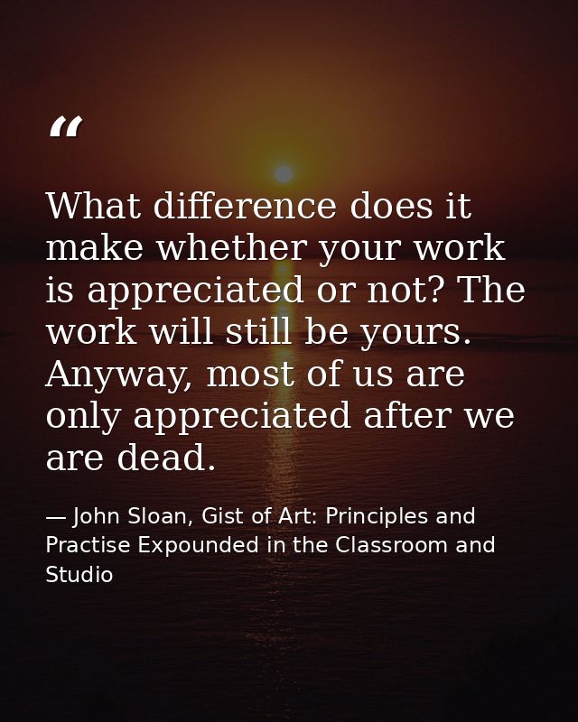 What difference does it make whether your work is appreciated or not? The work will still be yours. Anyway, most of us a — John Sloan, Gist of Art: Principles and Practise Expounded in the Classroom and Studio