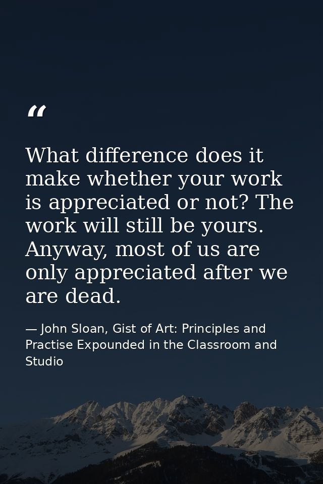 What difference does it make whether your work is appreciated or not? The work will still be yours. Anyway, most of us a — John Sloan, Gist of Art: Principles and Practise Expounded in the Classroom and Studio