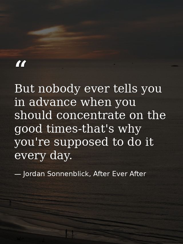 But nobody ever tells you in advance when you should concentrate on the good times-that's why you're supposed to do it e — Jordan Sonnenblick, After Ever After
