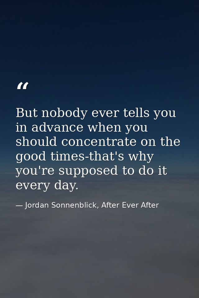 But nobody ever tells you in advance when you should concentrate on the good times-that's why you're supposed to do it e — Jordan Sonnenblick, After Ever After