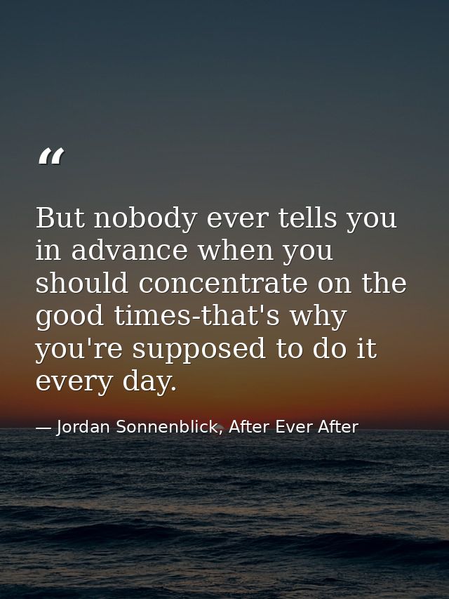 But nobody ever tells you in advance when you should concentrate on the good times-that's why you're supposed to do it e — Jordan Sonnenblick, After Ever After
