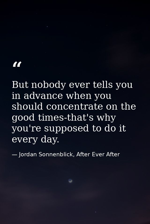 But nobody ever tells you in advance when you should concentrate on the good times-that's why you're supposed to do it e — Jordan Sonnenblick, After Ever After