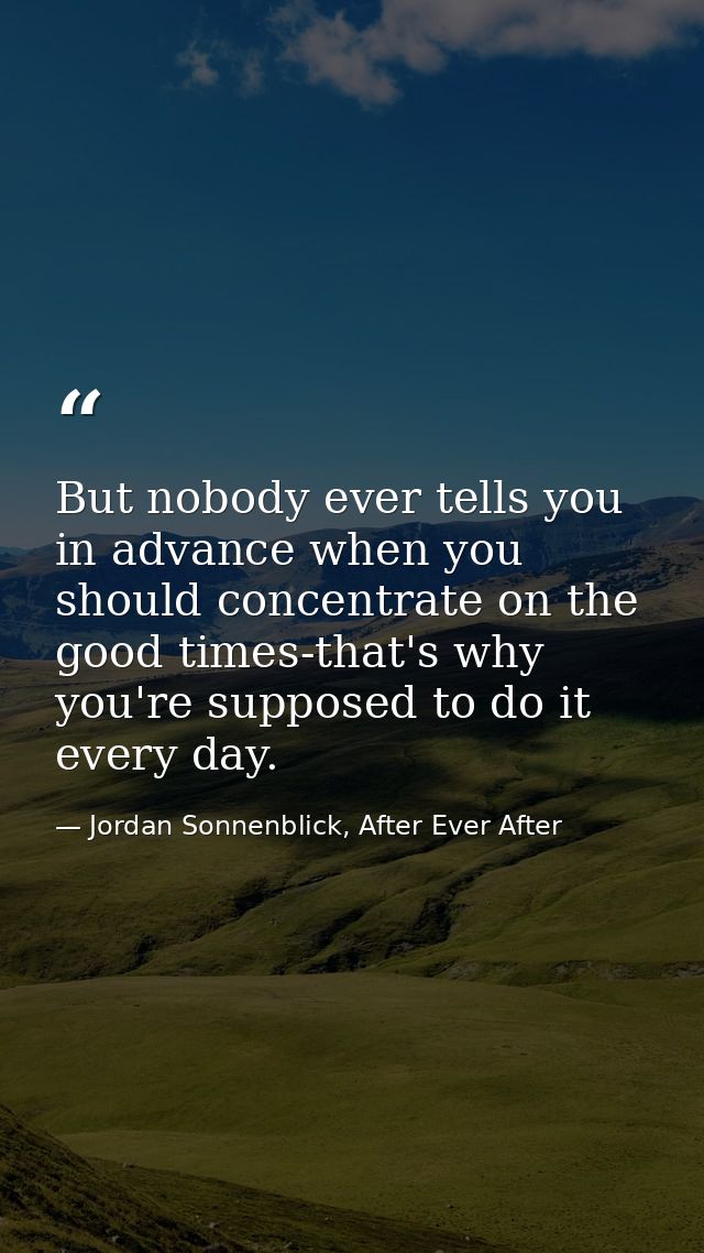 But nobody ever tells you in advance when you should concentrate on the good times-that's why you're supposed to do it e — Jordan Sonnenblick, After Ever After