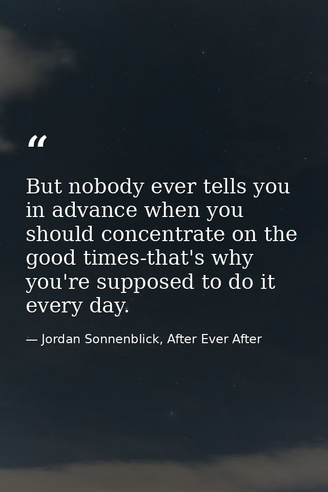But nobody ever tells you in advance when you should concentrate on the good times-that's why you're supposed to do it e — Jordan Sonnenblick, After Ever After