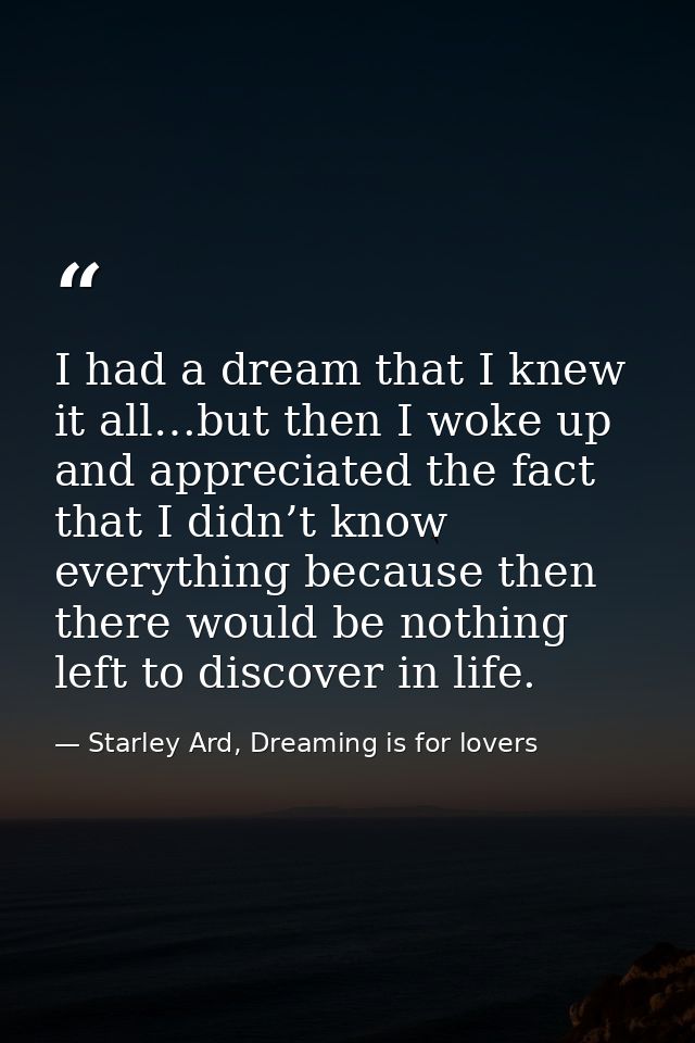 I had a dream that I knew it all…but then I woke up and appreciated the fact that I didn’t know everything because then  — Starley Ard, Dreaming is for lovers