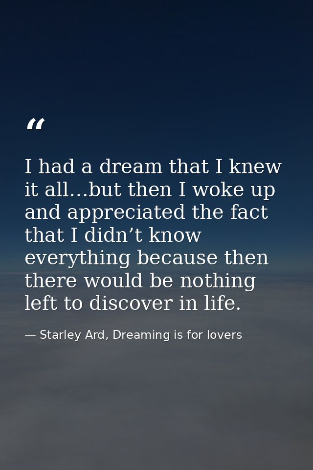 I had a dream that I knew it all…but then I woke up and appreciated the fact that I didn’t know everything because then  — Starley Ard, Dreaming is for lovers