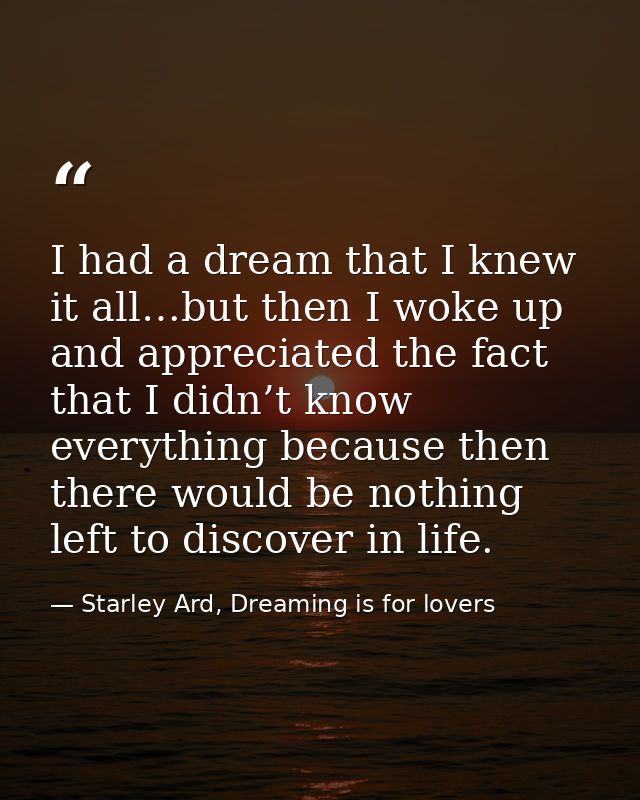 I had a dream that I knew it all…but then I woke up and appreciated the fact that I didn’t know everything because then  — Starley Ard, Dreaming is for lovers