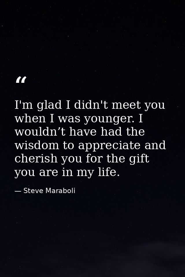 I'm glad I didn't meet you when I was younger. I wouldn’t have had the wisdom to appreciate and cherish you for the gift — Steve Maraboli